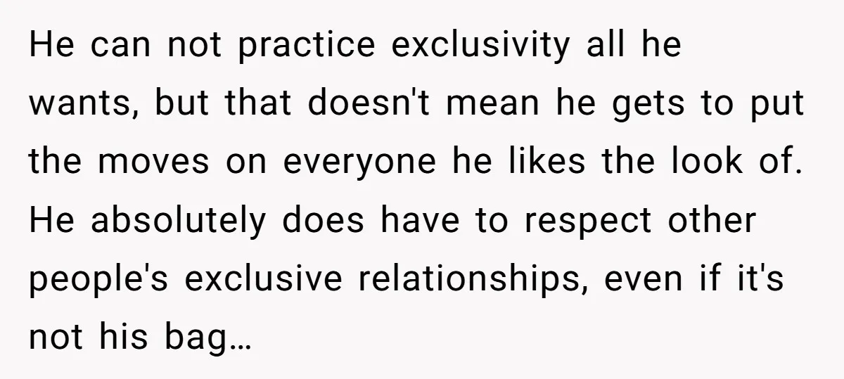 He can not practice exclusivity all he wants, but that doesn't mean he gets to put the moves on everyone he likes the look of. He absolutely does have to...