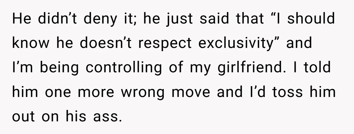 He didn’t deny it; he just said that “I should know he doesn’t respect exclusivity” and I’m being controlling of my girlfriend. I told him one more wrong move and...