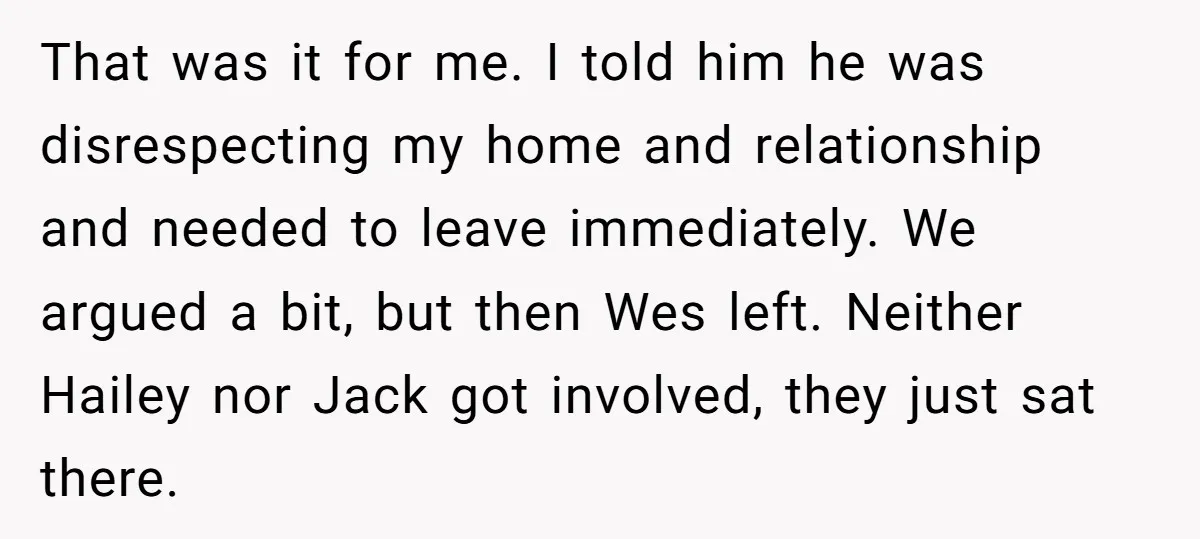 That was it for me. I told him he was disrespecting my home and relationship and needed to leave immediately. We argued a bit, but then Wes left. Neither Hailey...