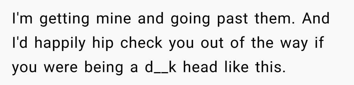 I'm getting mine and going past them. And I'd happily hip check you out of the way if you were being a d__k head like this.