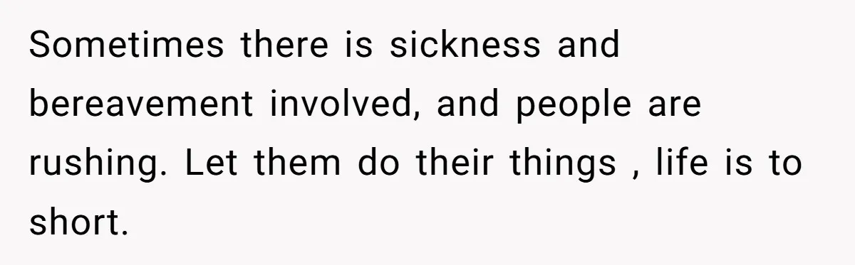 Sometimes there is sickness and bereavement involved, and people are rushing. Let them do their things , life is to short.