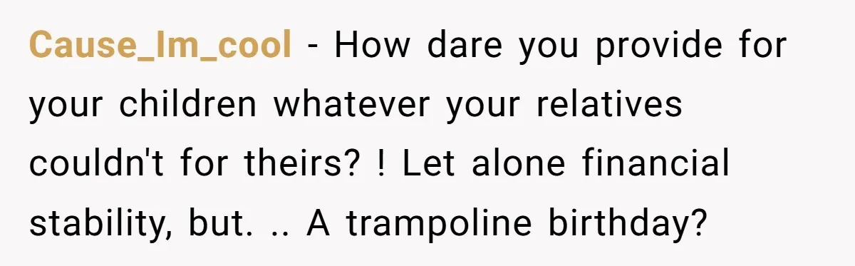 Cause_Im_cool − How dare you provide for your children whatever your relatives couldn't for theirs? ! Let alone financial stability, but. .. A trampoline birthday?