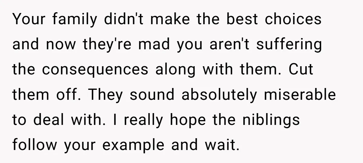 Your family didn't make the best choices and now they're mad you aren't suffering the consequences along with them. Cut them off. They sound absolutely miserable to deal with. I...