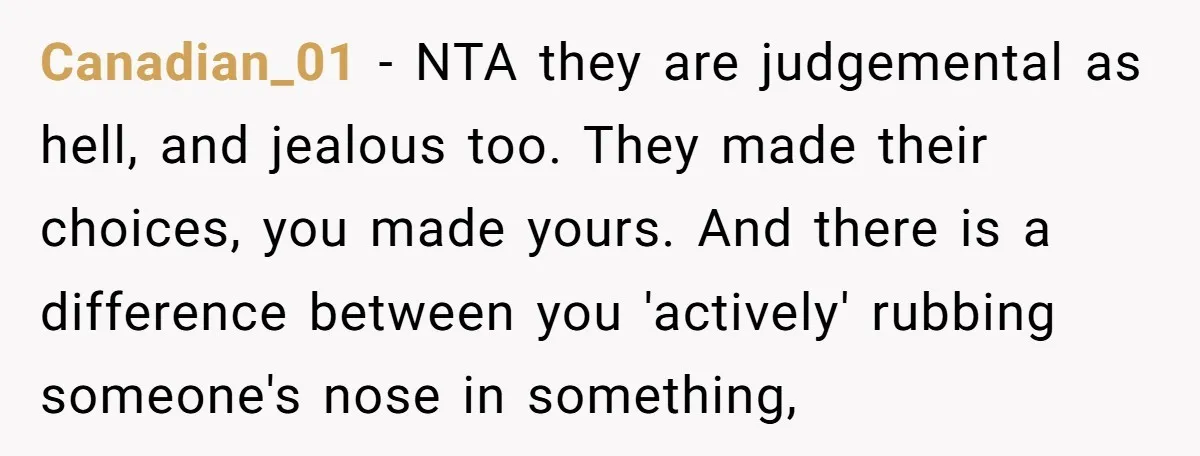 Canadian_01 − NTA they are judgemental as hell, and jealous too. They made their choices, you made yours. And there is a difference between you 'actively' rubbing someone's nose in...