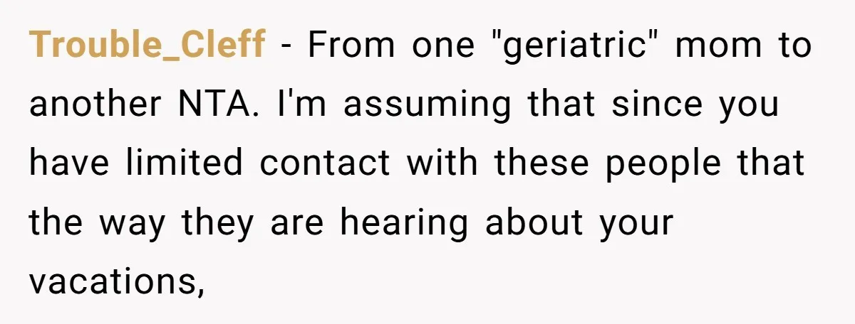 Trouble_Cleff − From one "geriatric" mom to another NTA. I'm assuming that since you have limited contact with these people that the way they are hearing about your vacations,