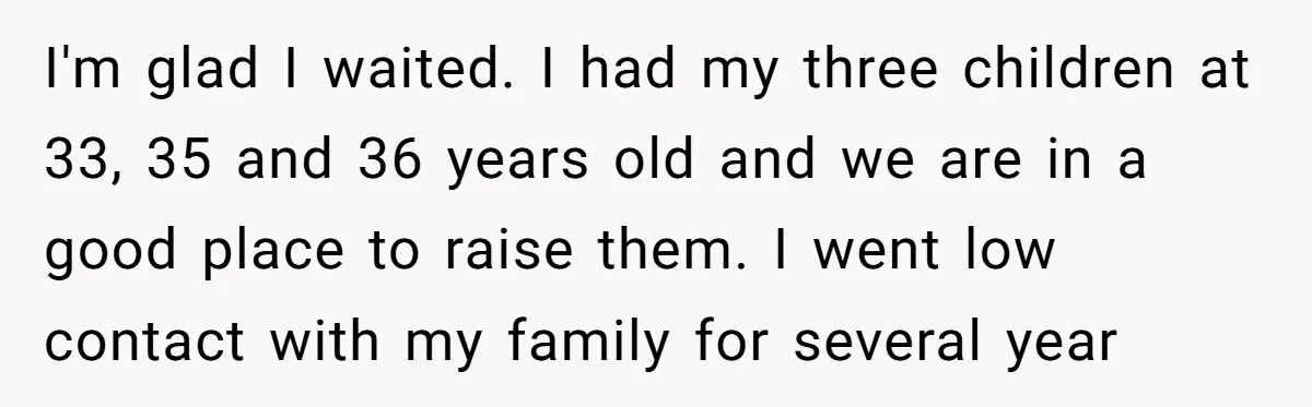 I'm glad I waited. I had my three children at 33, 35 and 36 years old and we are in a good place to raise them. I went low contact...