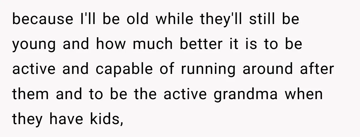 because I'll be old while they'll still be young and how much better it is to be active and capable of running around after them and to be the active...
