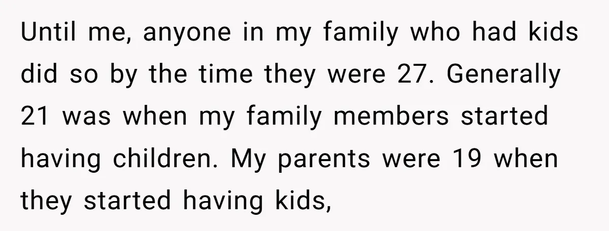 Until me, anyone in my family who had kids did so by the time they were 27. Generally 21 was when my family members started having children. My parents were...