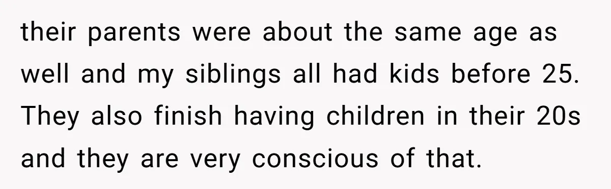 their parents were about the same age as well and my siblings all had kids before 25. They also finish having children in their 20s and they are very conscious...