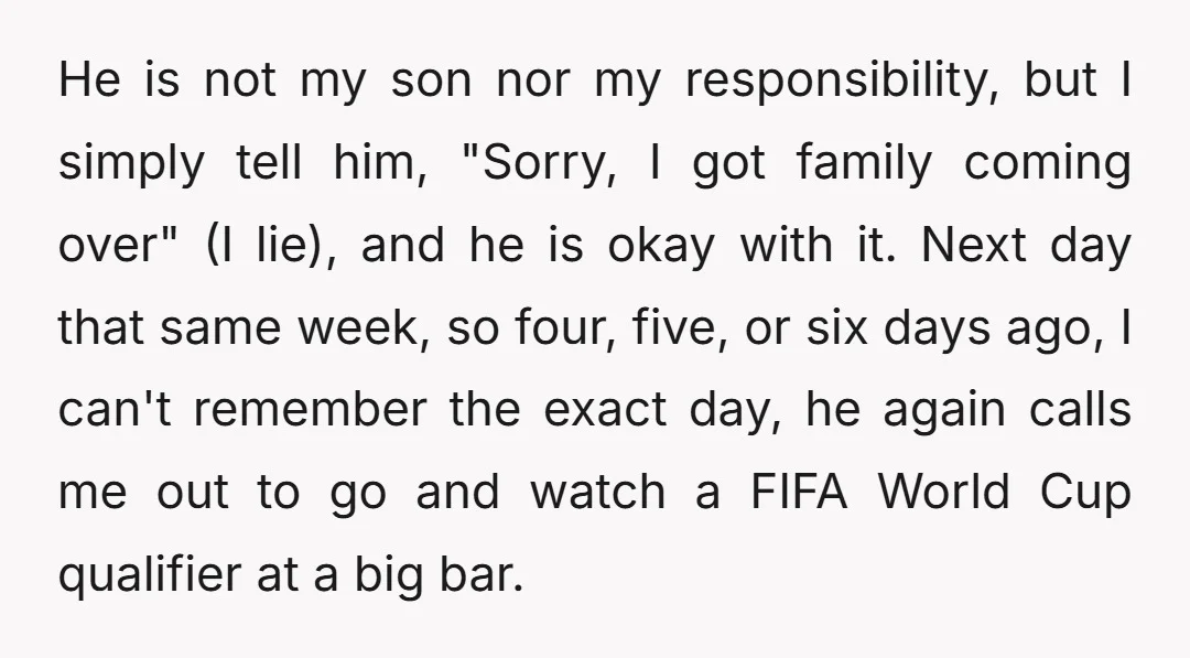 He is not my son nor my responsibility, but I simply tell him, "Sorry, I got family coming over" (I lie), and he is okay with it. Next day that...
