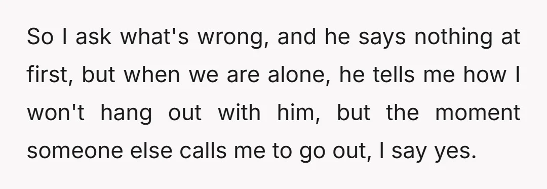 So I ask what's wrong, and he says nothing at first, but when we are alone, he tells me how I won't hang out with him, but the moment someone...