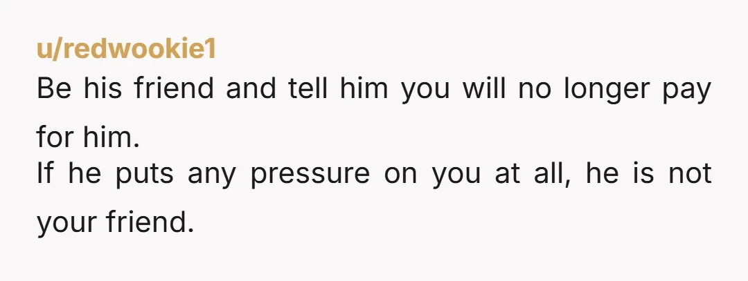 u/Noah_423 You just have to be brutal and tell him that he is a freeloader and his friendship with you is based on you paying his way in life. I...