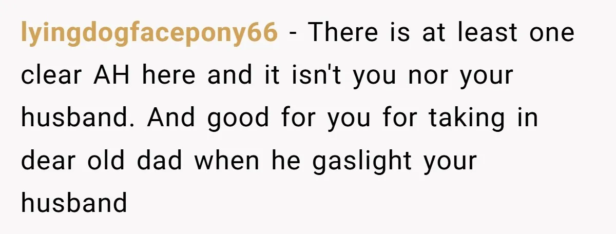 lyingdogfacepony66 − There is at least one clear AH here and it isn't you nor your husband. And good for you for taking in dear old dad when he gaslight...