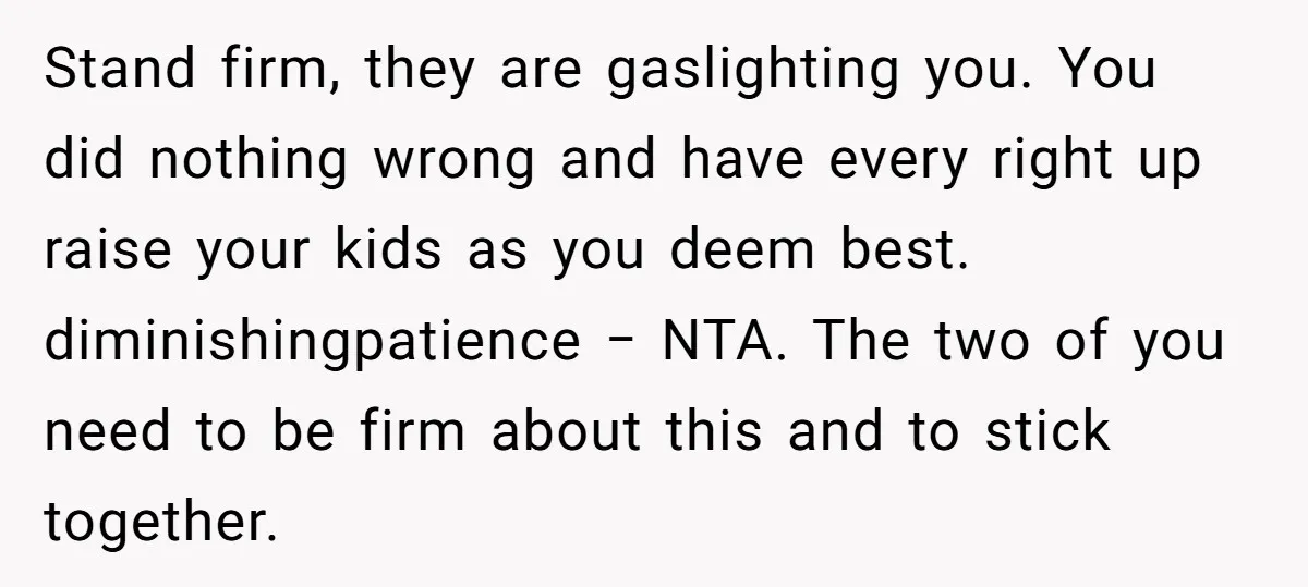Stand firm, they are gaslighting you. You did nothing wrong and have every right up raise your kids as you deem best. diminishingpatience − NTA. The two of you need...