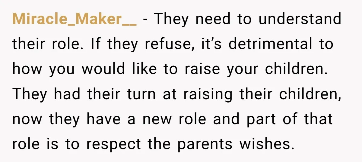 Miracle_Maker__ − They need to understand their role. If they refuse, it’s detrimental to how you would like to raise your children. They had their turn at raising their children,...