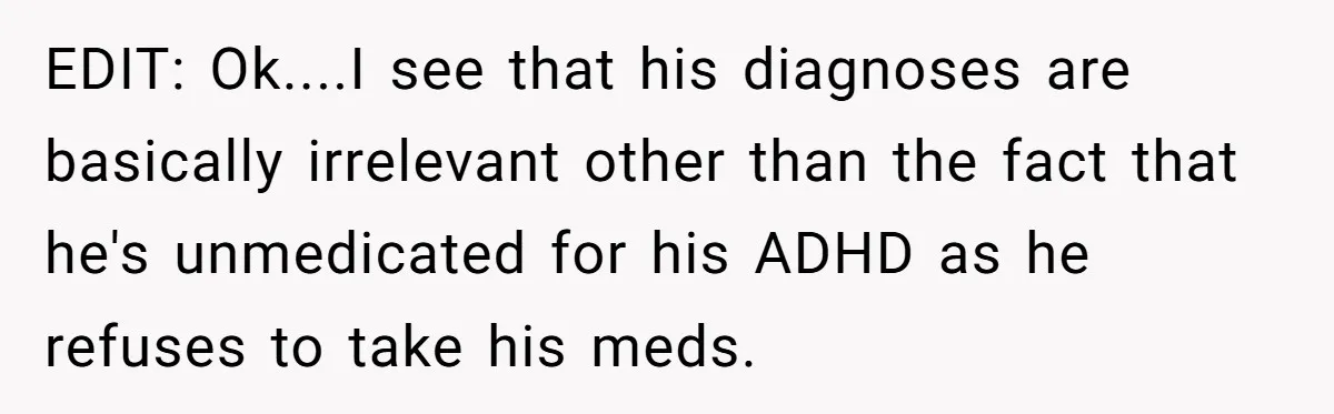 EDIT: Ok....I see that his diagnoses are basically irrelevant other than the fact that he's unmedicated for his ADHD as he refuses to take his meds.