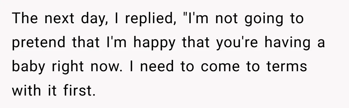 The next day, I replied, "I'm not going to pretend that I'm happy that you're having a baby right now. I need to come to terms with it first.