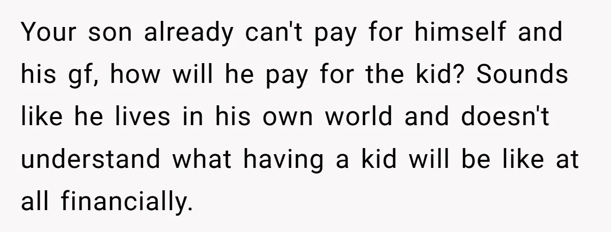 Your son already can't pay for himself and his gf, how will he pay for the kid? Sounds like he lives in his own world and doesn't understand what having...
