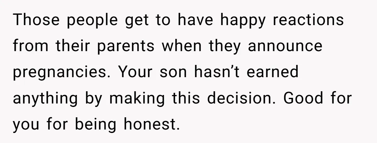 Those people get to have happy reactions from their parents when they announce pregnancies. Your son hasn’t earned anything by making this decision. Good for you for being honest.