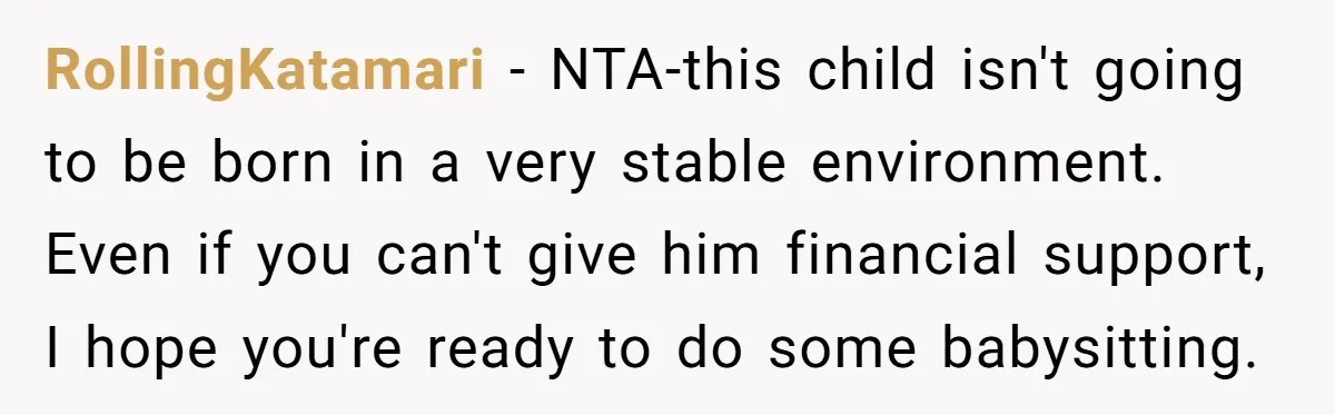RollingKatamari − NTA-this child isn't going to be born in a very stable environment. Even if you can't give him financial support, I hope you're ready to do some babysitting.