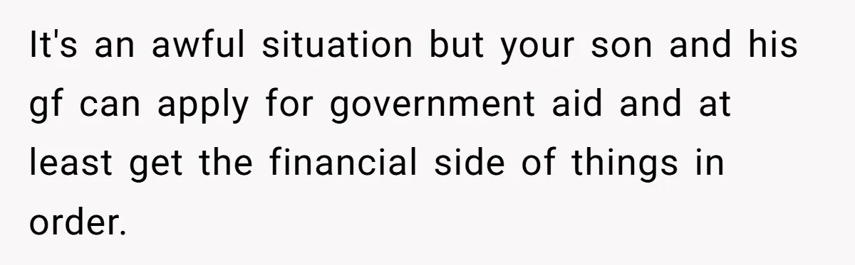 It's an awful situation but your son and his gf can apply for government aid and at least get the financial side of things in order.