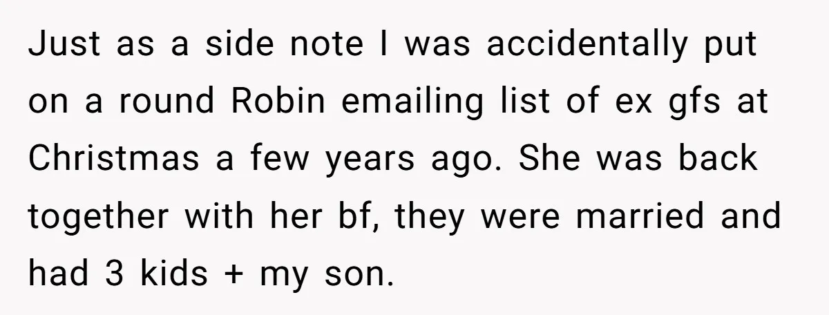 Just as a side note I was accidentally put on a round Robin emailing list of ex gfs at Christmas a few years ago. She was back together with her...