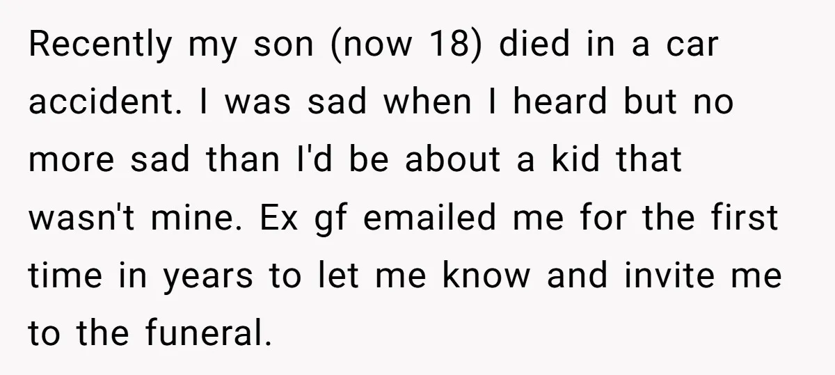 Recently my son (now 18) died in a car accident. I was sad when I heard but no more sad than I'd be about a kid that wasn't mine. Ex...