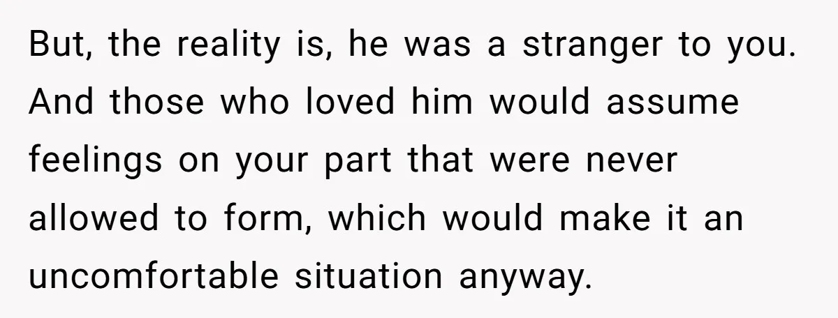 But, the reality is, he was a stranger to you. And those who loved him would assume feelings on your part that were never allowed to form, which would make...