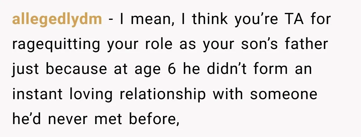 allegedlydm − I mean, I think you’re TA for ragequitting your role as your son’s father just because at age 6 he didn’t form an instant loving relationship with someone...