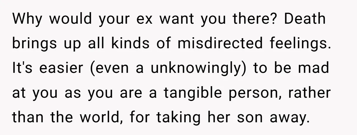 Why would your ex want you there? Death brings up all kinds of misdirected feelings. It's easier (even a unknowingly) to be mad at you as you are a tangible...