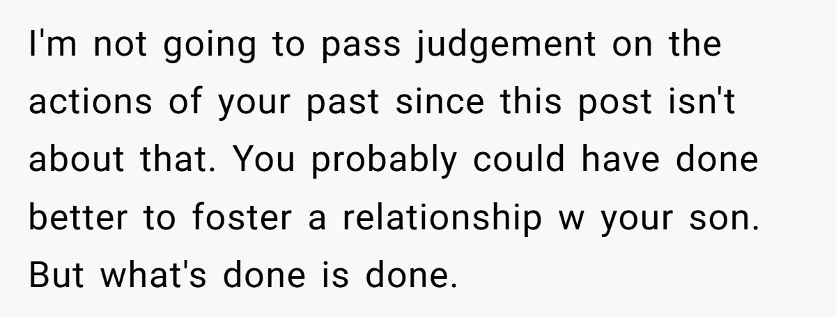 I'm not going to pass judgement on the actions of your past since this post isn't about that. You probably could have done better to foster a relationship w your...