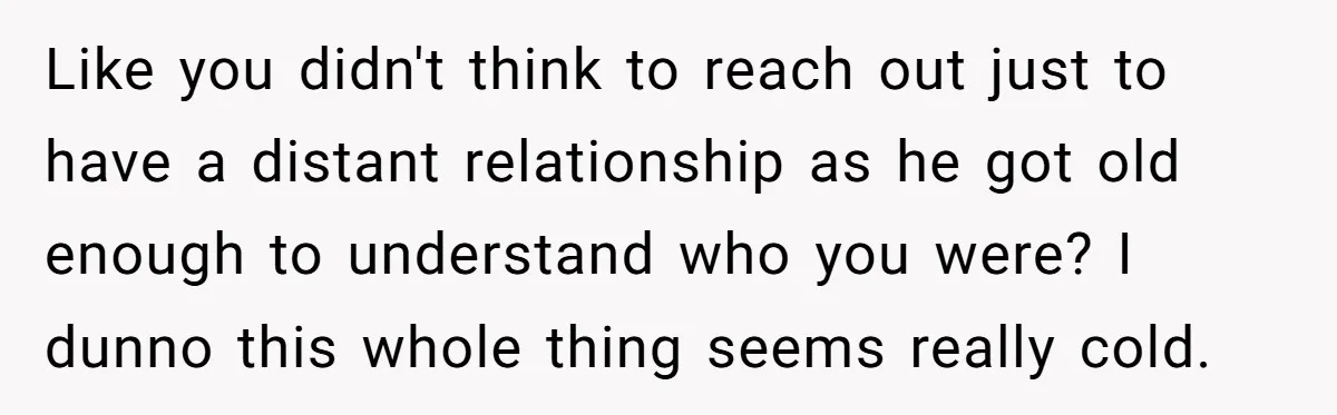 Like you didn't think to reach out just to have a distant relationship as he got old enough to understand who you were? I dunno this whole thing seems really...
