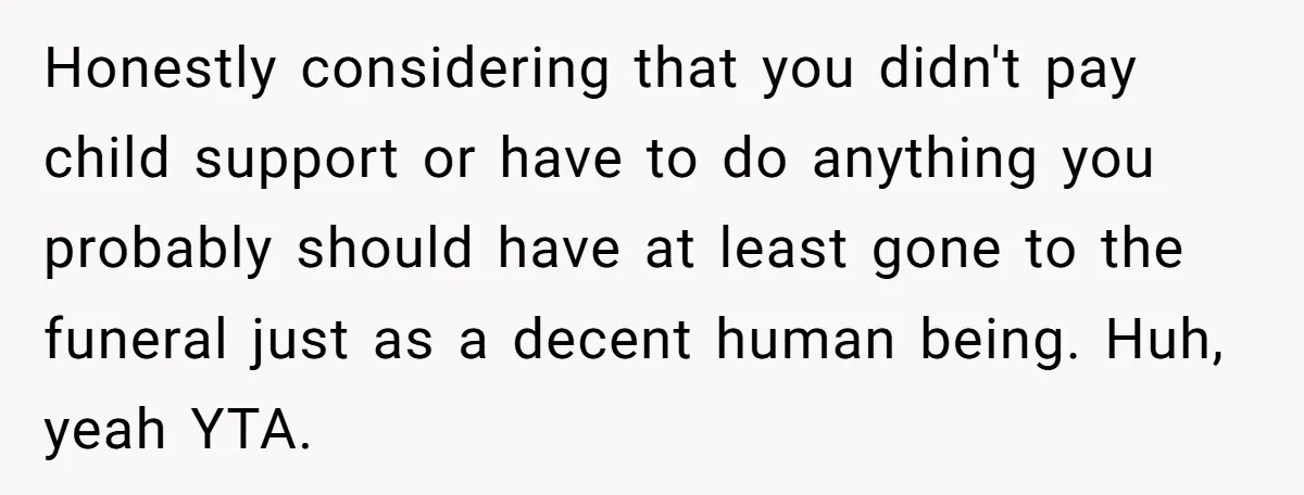 Honestly considering that you didn't pay child support or have to do anything you probably should have at least gone to the funeral just as a decent human being. Huh,...