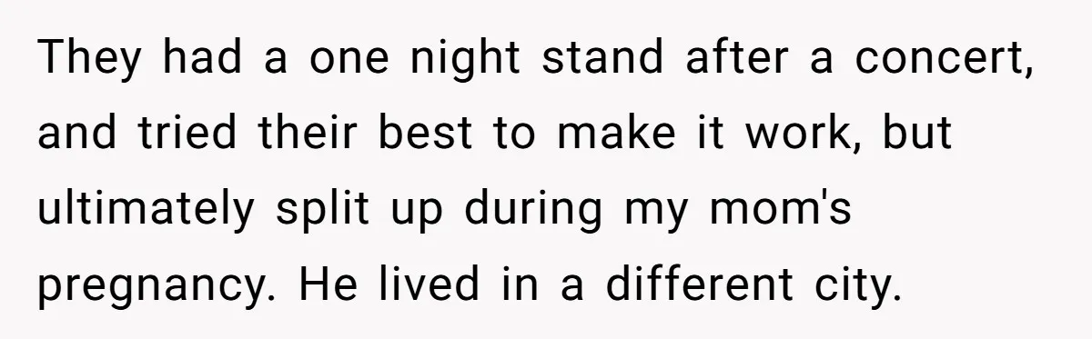 They had a one night stand after a concert, and tried their best to make it work, but ultimately split up during my mom's pregnancy. He lived in a different...
