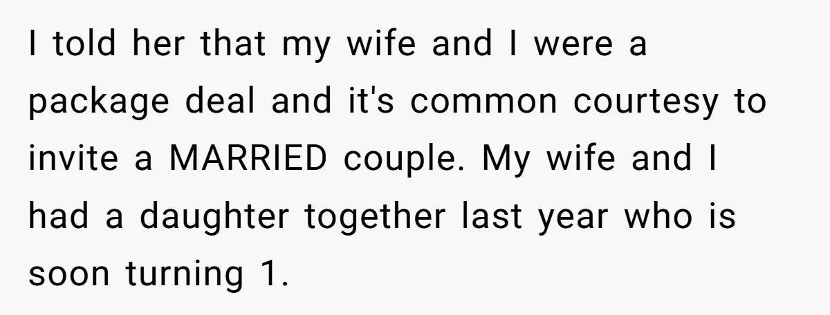 I told her that my wife and I were a package deal and it's common courtesy to invite a MARRIED couple. My wife and I had a daughter together last...