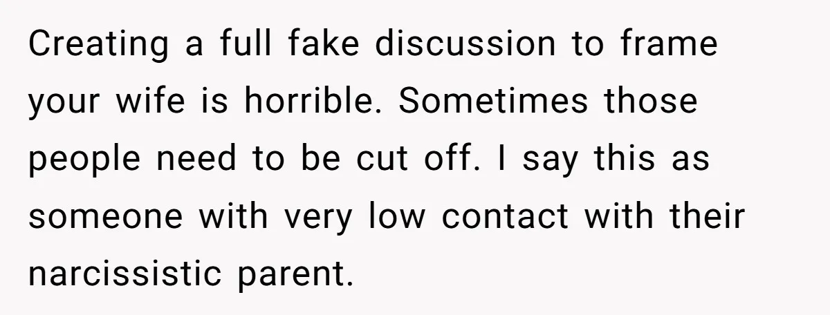 Creating a full fake discussion to frame your wife is horrible. Sometimes those people need to be cut off. I say this as someone with very low contact with their...