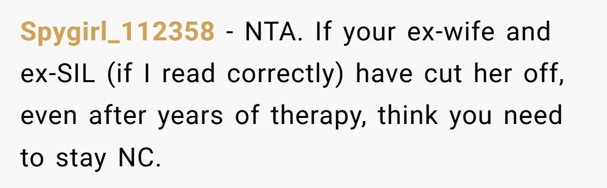 Spygirl_112358 − NTA. If your ex-wife and ex-SIL (if I read correctly) have cut her off, even after years of therapy, think you need to stay NC.