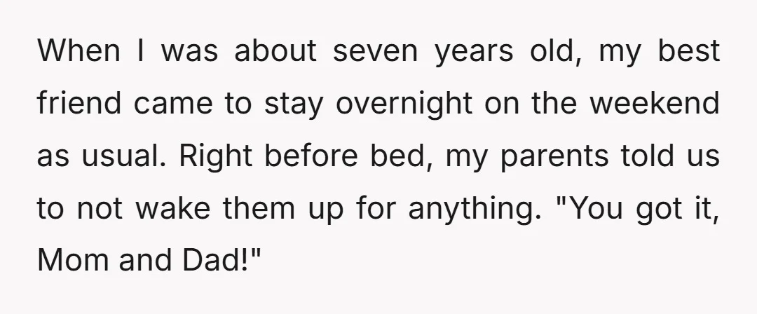 When I was about seven years old, my best friend came to stay overnight on the weekend as usual. Right before bed, my parents told us to not wake them...