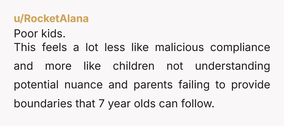 u/RocketAlana Poor kids. This feels a lot less like malicious compliance and more like children not understanding potential nuance and parents failing to provide boundaries that 7 year olds can...