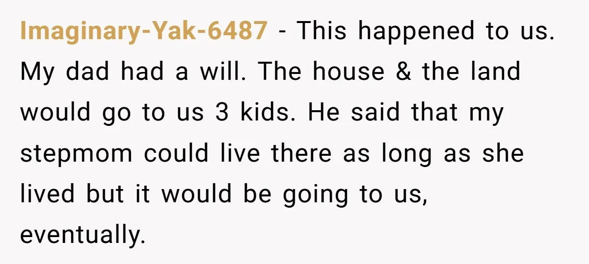 Imaginary-Yak-6487 − This happened to us. My dad had a will. The house & the land would go to us 3 kids. He said that my stepmom could live there...