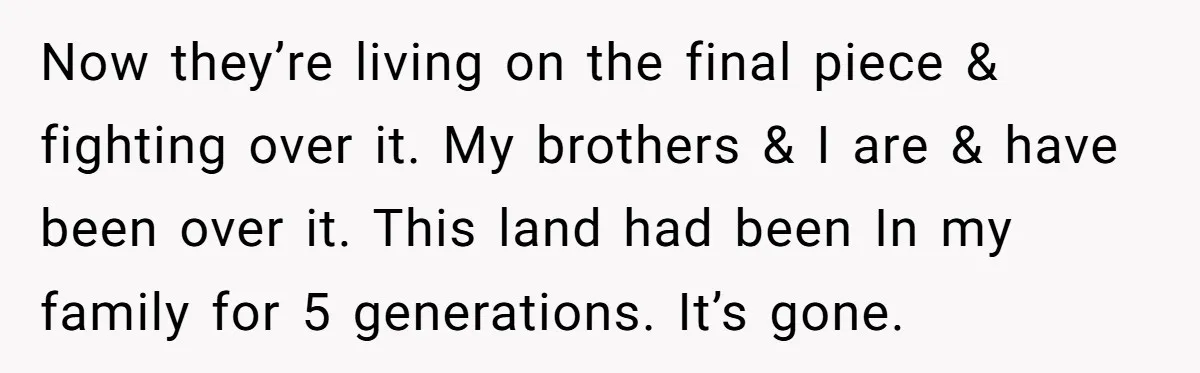 Now they’re living on the final piece & fighting over it. My brothers & I are & have been over it. This land had been In my family for 5...