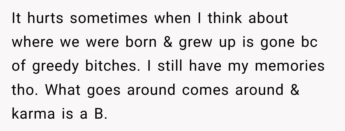 It hurts sometimes when I think about where we were born & grew up is gone bc of greedy bitches. I still have my memories tho. What goes around comes...
