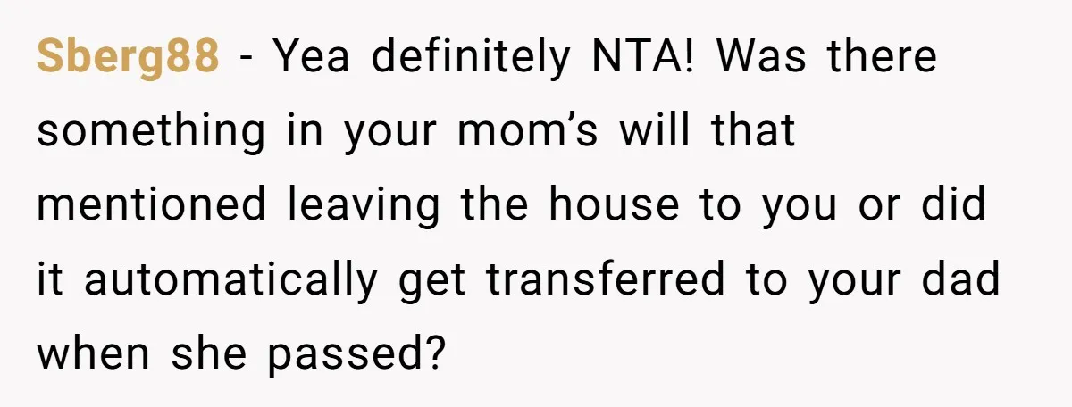 Sberg88 − Yea definitely NTA! Was there something in your mom’s will that mentioned leaving the house to you or did it automatically get transferred to your dad when she...