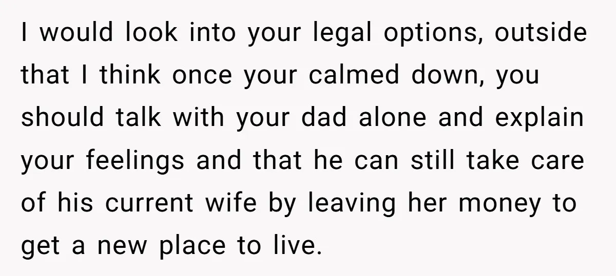 I would look into your legal options, outside that I think once your calmed down, you should talk with your dad alone and explain your feelings and that he can...
