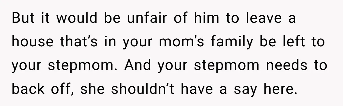 But it would be unfair of him to leave a house that’s in your mom’s family be left to your stepmom. And your stepmom needs to back off, she shouldn’t...