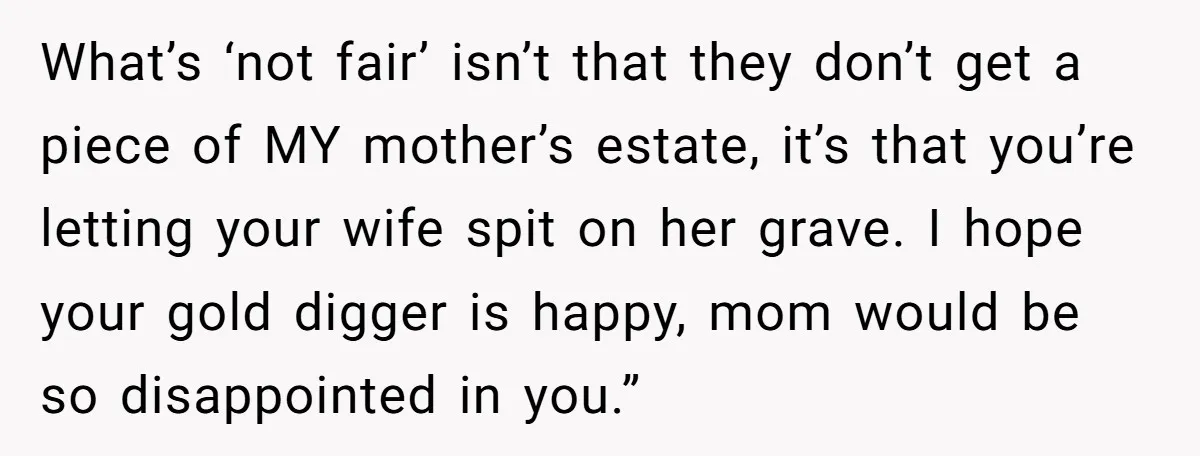 What’s ‘not fair’ isn’t that they don’t get a piece of MY mother’s estate, it’s that you’re letting your wife spit on her grave. I hope your gold digger is...