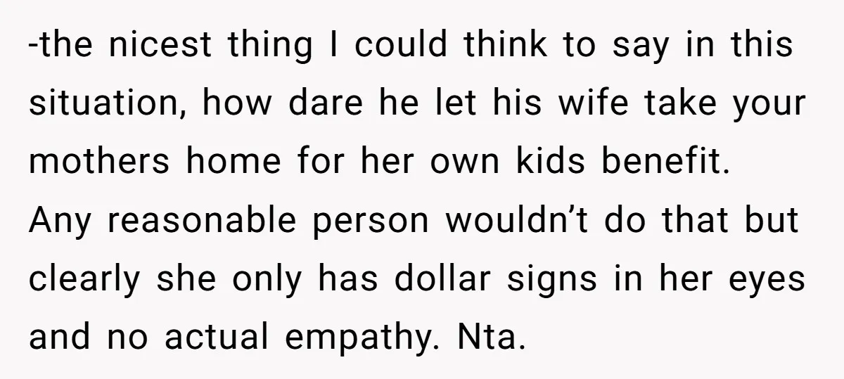 -the nicest thing I could think to say in this situation, how dare he let his wife take your mothers home for her own kids benefit. Any reasonable person wouldn’t...