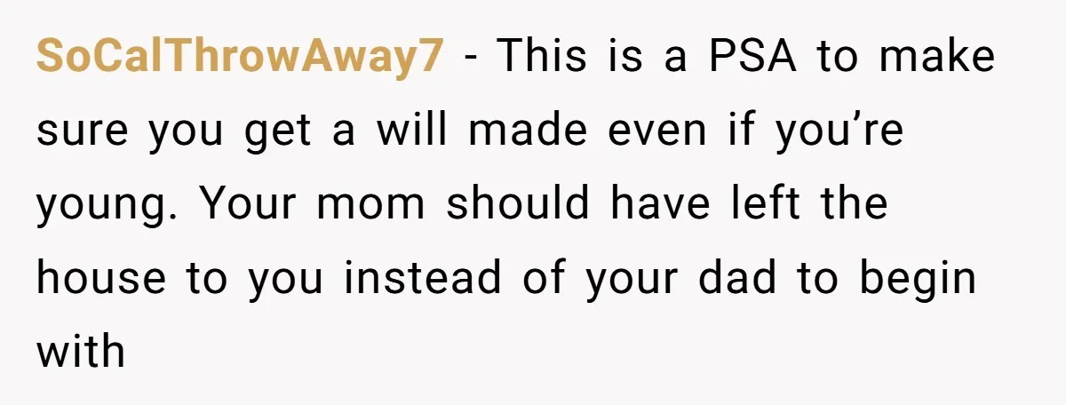 SoCalThrowAway7 − This is a PSA to make sure you get a will made even if you’re young. Your mom should have left the house to you instead of your...