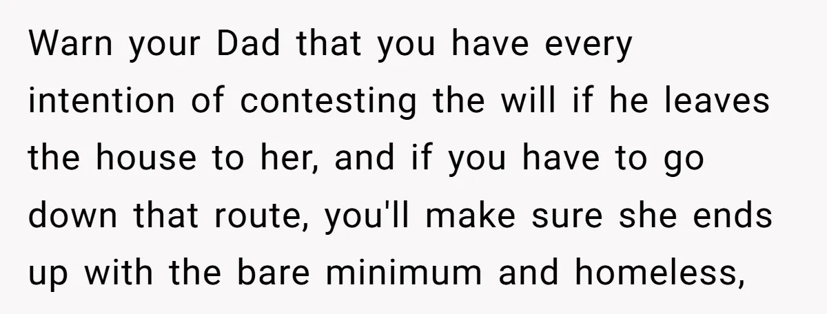 Warn your Dad that you have every intention of contesting the will if he leaves the house to her, and if you have to go down that route, you'll make...