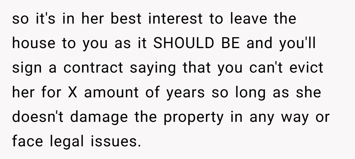 so it's in her best interest to leave the house to you as it SHOULD BE and you'll sign a contract saying that you can't evict her for X amount...